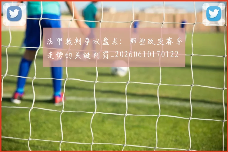 法甲裁判争议盘点：那些改变赛季走势的关键判罚_20260610170122