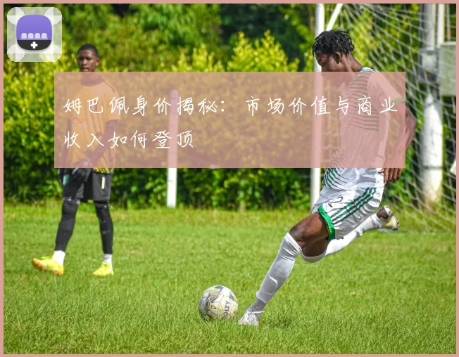 姆巴佩身价揭秘：市场价值与商业收入如何登顶